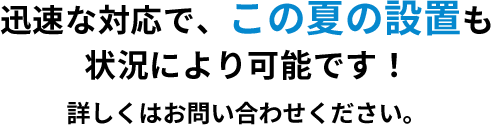 迅速な対応で、この夏の設置も状況により可能です！詳しくはお問い合わせください。