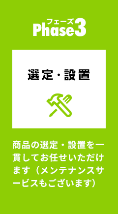 Phase3：選定・設置 商品の選定・設置を一貫してお任せいただけます（メンテナンスサービスもございます）