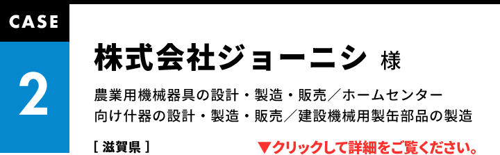 CASE2 株式会社ジョーニシ様 農業用機械器具の設計・製造・販売／ホームセンター向け什器の設計・製造・販売／建設機械用製缶部品の製造［ 滋賀県 ］