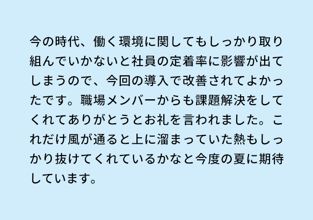 今の時代、働く環境に関してもしっかり取り組んでいかないと社員の定着率に影響が出てしまうので、今回の導入で改善されてよかったです。職場メンバーからも課題解決をしてくれてありがとうとお礼を言われました。これだけ風が通ると上に溜まっていた熱もしっかり抜けてくれているかなと今度の夏に期待しています。