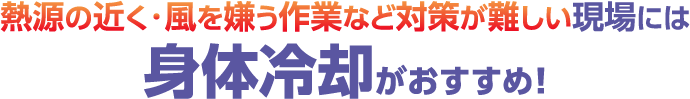 熱源の近く・風を嫌う作業など対策が難しい現場には身体冷却がおすすめ！